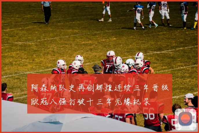 阿森纳队史再创辉煌连续三年晋级欧冠八强打破十三年无缘纪录