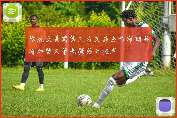 绿鹿交易需第三方支持杰伦布朗或将加盟火箭老鹰或开拓者