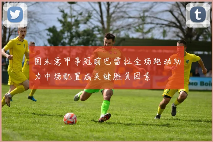 国米意甲争冠前巴雷拉全场跑动助力中场配置成关键胜负因素