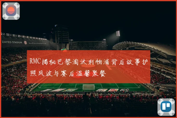 RMC揭秘巴黎淘汰利物浦背后故事护照风波与赛后温馨聚餐