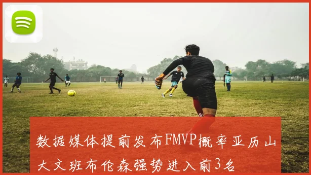 数据媒体提前发布FMVP概率亚历山大文班布伦森强势进入前3名