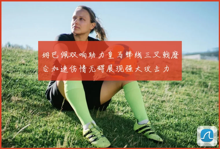 姆巴佩双响助力皇马锋线三叉戟磨合加速伤情无碍展现强大攻击力