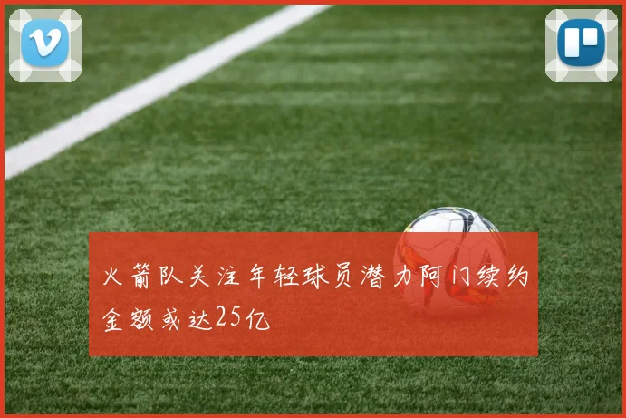 火箭队关注年轻球员潜力阿门续约金额或达25亿