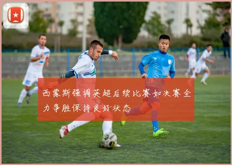 西蒙斯强调英超后续比赛如决赛全力争胜保持良好状态