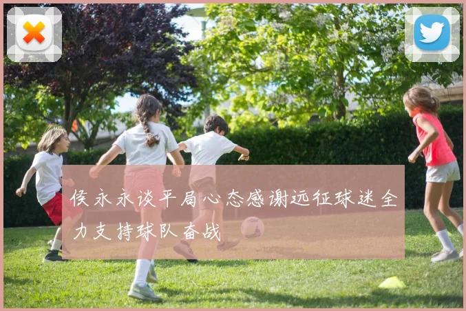 侯永永谈平局心态感谢远征球迷全力支持球队奋战