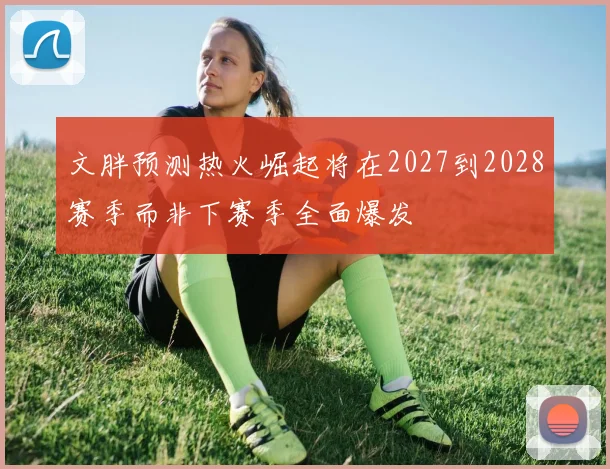 文胖预测热火崛起将在2027到2028赛季而非下赛季全面爆发