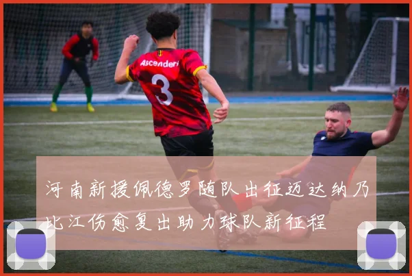 河南新援佩德罗随队出征迈达纳乃比江伤愈复出助力球队新征程