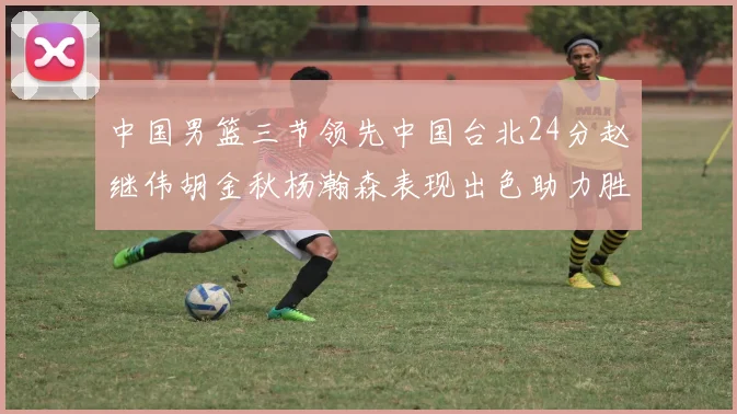 中国男篮三节领先中国台北24分赵继伟胡金秋杨瀚森表现出色助力胜利