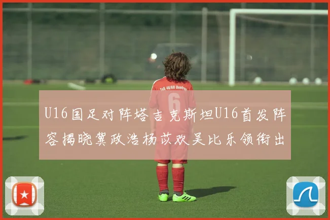 U16国足对阵塔吉克斯坦U16首发阵容揭晓冀政浩杨苡欢吴比乐领衔出战