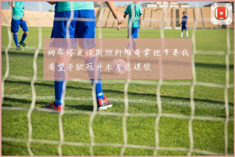 姆希塔良谈斯坦科维奇掌控节奏我渴望夺欧冠并未考虑退役
