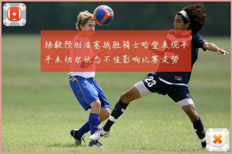 杨毅预测活塞战胜骑士哈登表现平平米切尔状态不佳影响比赛走势