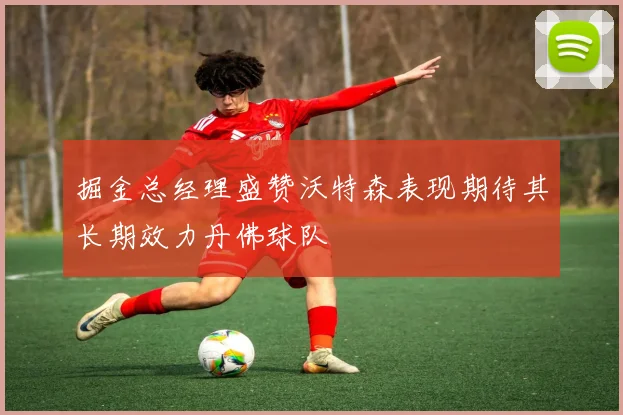掘金总经理盛赞沃特森表现期待其长期效力丹佛球队