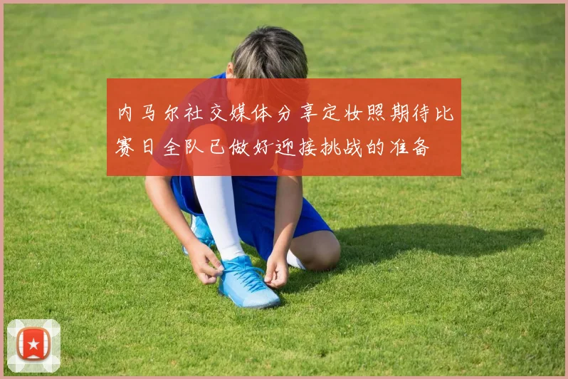 内马尔社交媒体分享定妆照期待比赛日全队已做好迎接挑战的准备