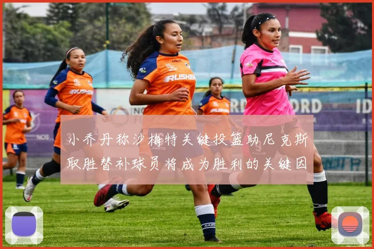 小乔丹称沙梅特关键投篮助尼克斯取胜替补球员将成为胜利的关键因素