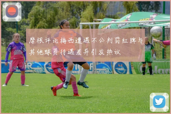 摩根评论梅西遭遇不公判罚红牌与其他球员待遇差异引发热议