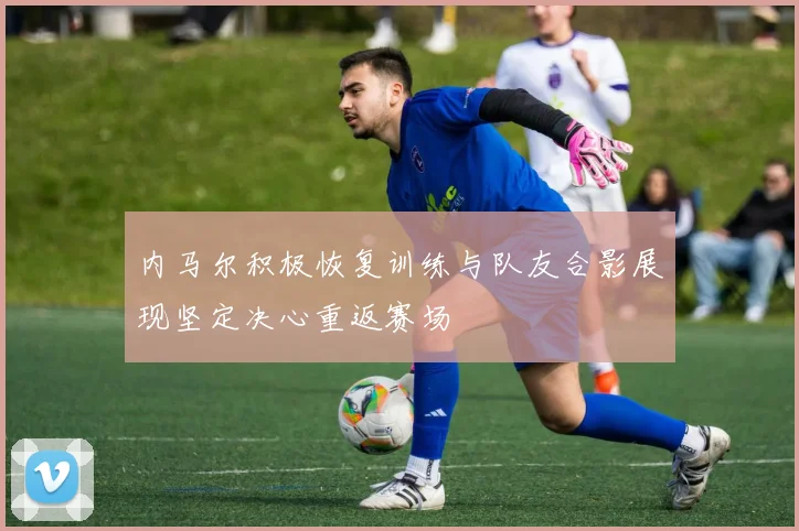 内马尔积极恢复训练与队友合影展现坚定决心重返赛场