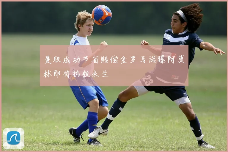 曼联成功节省赔偿金罗马诺曝阿莫林即将执教米兰