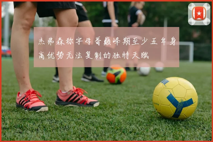 杰弗森称字母哥巅峰期至少五年身高优势无法复制的独特天赋