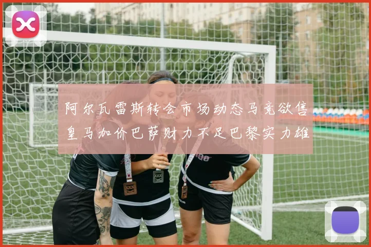 阿尔瓦雷斯转会市场动态马竞欲售皇马加价巴萨财力不足巴黎实力雄厚