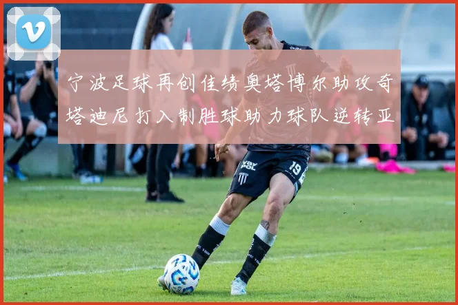 宁波足球再创佳绩奥塔博尔助攻奇塔迪尼打入制胜球助力球队逆转亚泰
