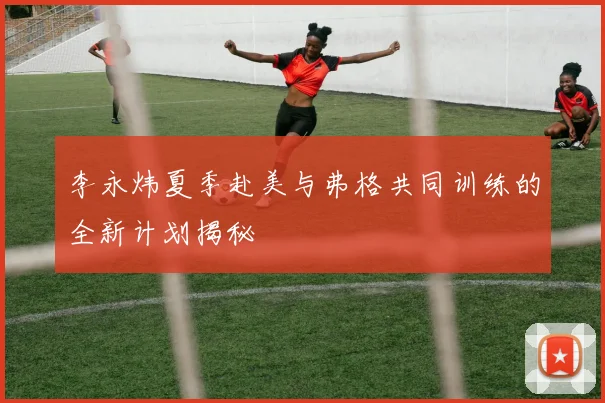 李永炜夏季赴美与弗格共同训练的全新计划揭秘