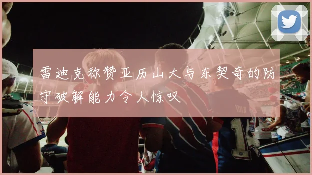 雷迪克称赞亚历山大与东契奇的防守破解能力令人惊叹