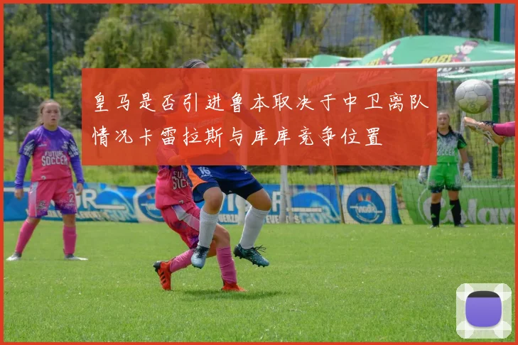 皇马是否引进鲁本取决于中卫离队情况卡雷拉斯与库库竞争位置