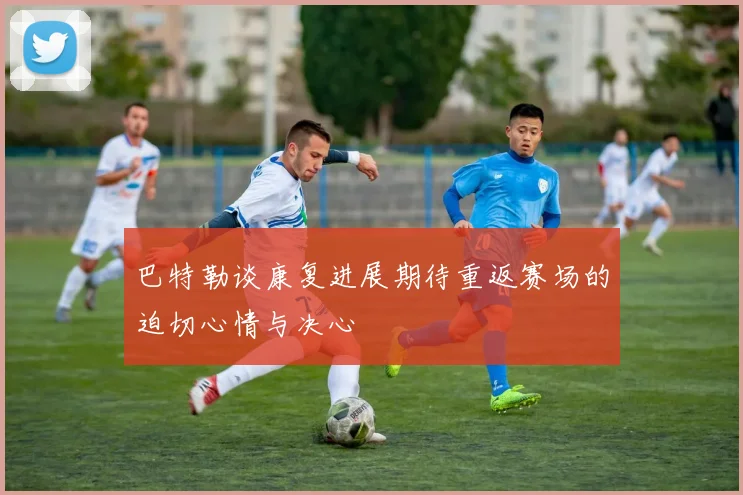 巴特勒谈康复进展期待重返赛场的迫切心情与决心